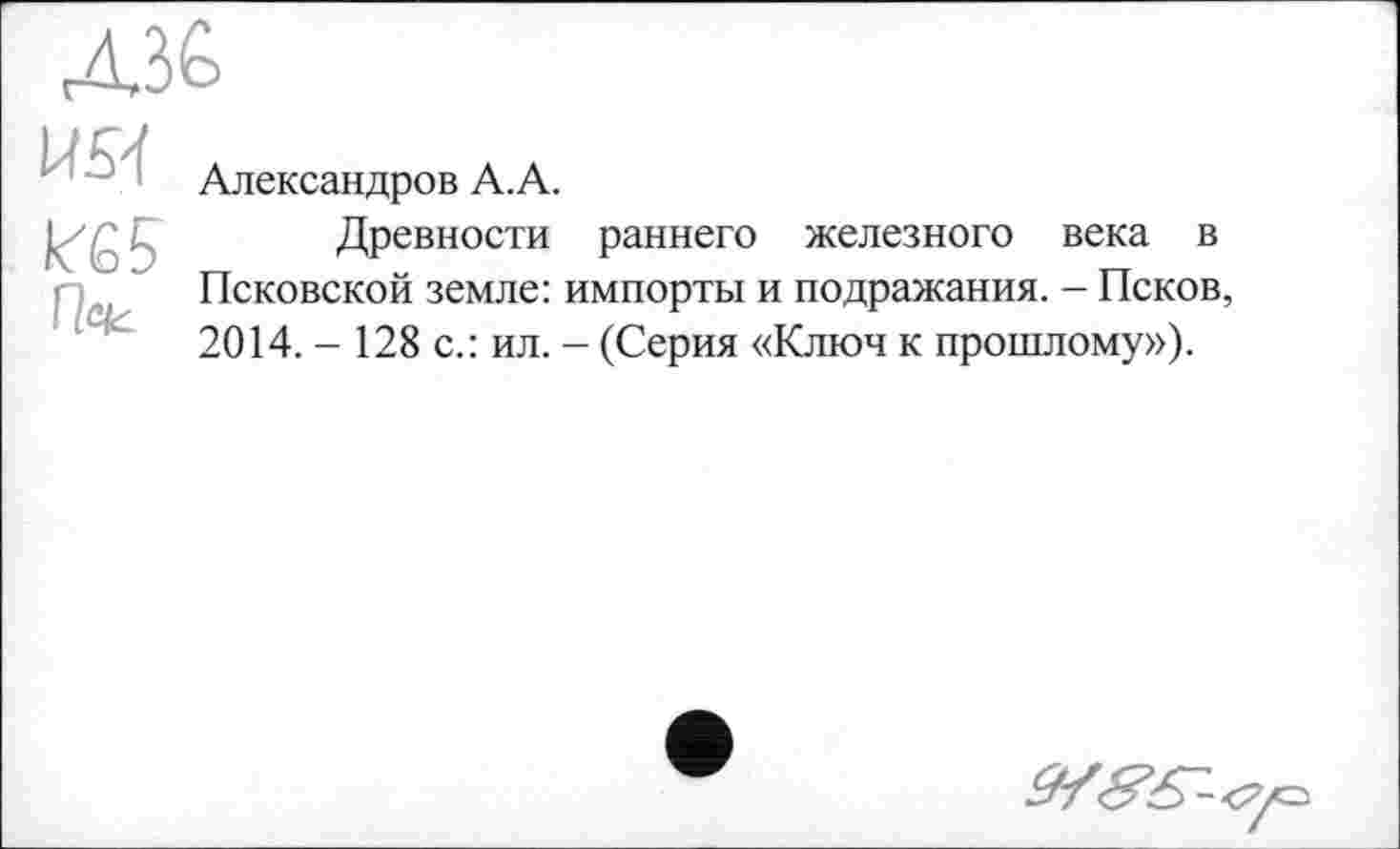 ﻿
U51
Александров А.А.
Древности раннего железного века в Псковской земле: импорты и подражания. - Псков, 2014. - 128 с.: ил. - (Серия «Ключ к прошлому»).